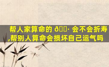 帮人家算命的 🌷 会不会折寿,帮别人算命会损坏自己运气吗